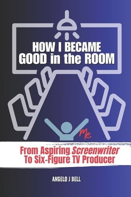 How I Became Good In The Room (Pitching): From Screenwriter to TV Pilot Producer for Network Television by Bell, Angelo