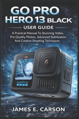 Go Pro Hero 13 Black User Guide: A Practical Manual To Stunning Video, Pro-Quality Photos, Advanced Stabilization, And Creative Shooting Techniques by E. Carson, James