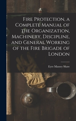 Fire Protection, a Complete Manual of the Organization, Machinery, Discipline, and General Working of the Fire Brigade of London by Shaw, Eyre Massey