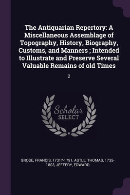 The Antiquarian Repertory: A Miscellaneous Assemblage of Topography, History, Biography, Customs, and Manners; Intended to Illustrate and Preserv by Grose, Francis