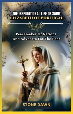 The Inspirational Life of Saint Elizabeth of Portugal: Peacemaker Of Nations And Advocate For The Poor by Dawn, Stone