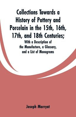 Collections Towards a History of Pottery and Porcelain in the 15th, 16th, 17th, and 18th Centuries: With a Description of the Manufacture, a Glossary, by Marryat, Joseph