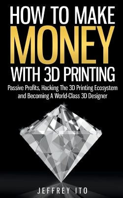 How To Make Money With 3D Printing: Passive Profits, Hacking The 3D Printing Ecosystem And Becoming A World-Class 3D Designer by Ito, Jeffrey