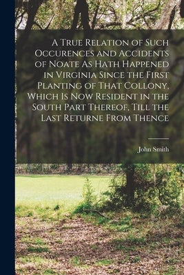 A True Relation of Such Occurences and Accidents of Noate As Hath Happened in Virginia Since the First Planting of That Collony, Which Is Now Resident by Smith, John