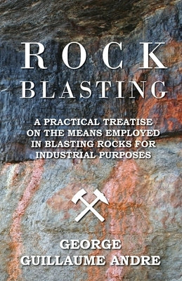Rock Blasting - A Practical Treatise On The Means Employed In Blasting Rocks For Industrial Purposes by Andre, George Guillaume