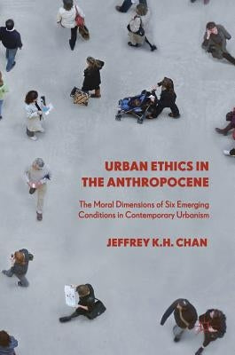 Urban Ethics in the Anthropocene: The Moral Dimensions of Six Emerging Conditions in Contemporary Urbanism by Chan, Jeffrey K. H.