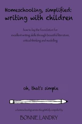 Homeschooling, Simplified Writing With Children: Homeschooling, simplified: teaching children writing how to lay the foundation for excellent writing by Landry, Bonnie