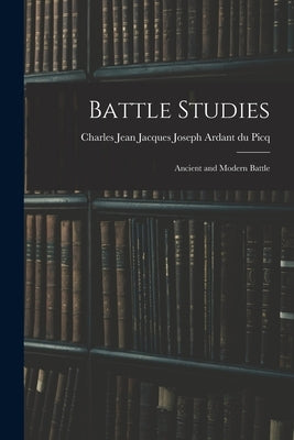 Battle Studies; Ancient and Modern Battle by Ardant Du Picq, Charles Jean Jacques