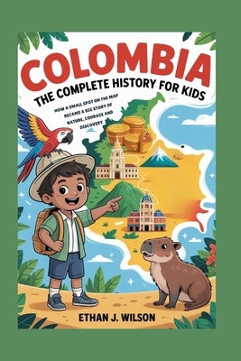 Colombia: The Complete History for Kids: How a Small Spot on the Map Became a Big Story of Nature, Courage, and Discovery by J. Wilson, Ethan