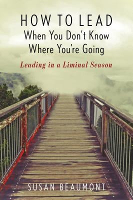 How to Lead When You Don't Know Where You're Going: Leading in a Liminal Season by Beaumont, Susan