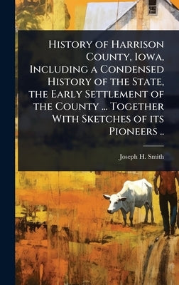 History of Harrison County, Iowa, Including a Condensed History of the State, the Early Settlement of the County ... Together With Sketches of its Pio by Smith, Joseph H.