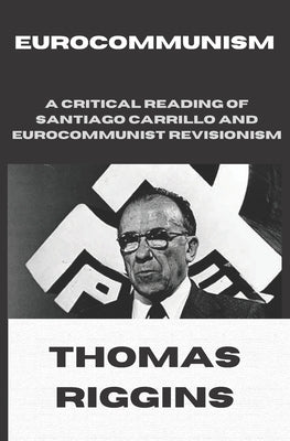 Eurocommunism: A Critical Reading of Santiago Carrillo and Eurocommunist Revisionism by Riggins, Thomas