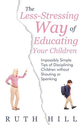 The Less-Stressing Way of Educating Your Children: Impossibly Simple Tips of Disciplining Children without Shouting or Spanking by Hill, Ruth