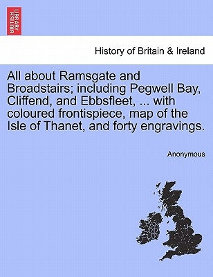 All about Ramsgate and Broadstairs; Including Pegwell Bay, Cliffend, and Ebbsfleet, ... with Coloured Frontispiece, Map of the Isle of Thanet, and For by Anonymous