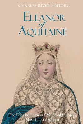 Eleanor of Aquitaine: The Life and Legacy of Medieval Europe's Most Famous Queen by Charles River