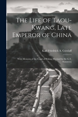 The Life of Taou-Kwang, Late Emperor of China: With Memoirs of the Court of Peking [Revised by Sir G.T. Staunton] by G?zlaff, Karl Friedrich a.