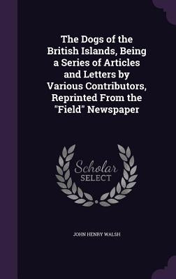 The Dogs of the British Islands, Being a Series of Articles and Letters by Various Contributors, Reprinted From the "Field" Newspaper by Walsh, John Henry