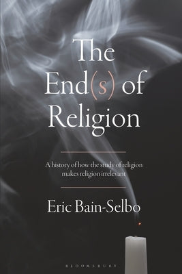 The End(s) of Religion: A History of How the Study of Religion Makes Religion Irrelevant by Bain-Selbo, Eric
