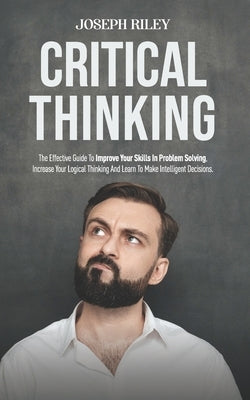 Critical Thinking: The Effective Guide To Improve Your Skills In Problem Solving, Increase Your Logical Thinking And Learn To Make Intell by Riley, Joseph