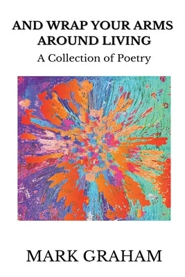 And Wrap Your Arms Around Living: A Collection of Poetry by Graham, Mark