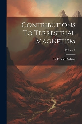 Contributions To Terrestrial Magnetism; Volume 1 by Sabine, Edward