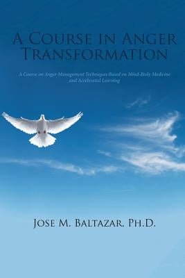 A Course in Anger Transformation: A Course on Anger Management Techniques Based on Mind-Body Medicine and Accelerated Learning by Baltazar, Jose M.
