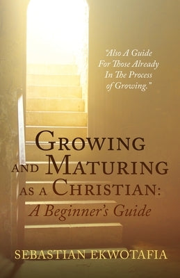 Growing and Maturing as a Christian: A Beginner's Guide: Also A Guide For Those Already In The Process of Growing. by Ekwotafia, Sebastian