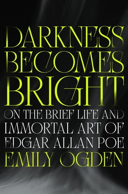 Darkness Becomes Bright: On the Brief Life and Immortal Art of Edgar Allan Poe by Ogden, Emily