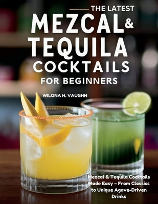 The Latest Mezcal and Tequila Cocktails for Beginners: Mezcal & Tequila Cocktails Made Easy - From Classics to Unique Agave-Driven Drinks by Vaughn, Wilona H.
