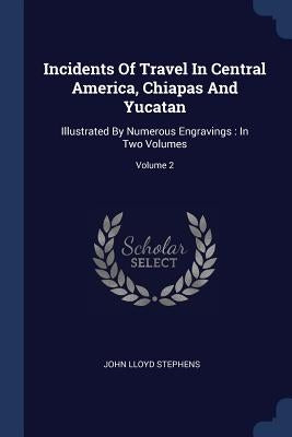 Incidents Of Travel In Central America, Chiapas And Yucatan: Illustrated By Numerous Engravings: In Two Volumes; Volume 2 by Stephens, John Lloyd