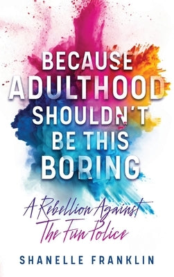 Because Adulthood Shouldn't Be This Boring: A Rebellion Against The Fun Police by Franklin, Shanelle