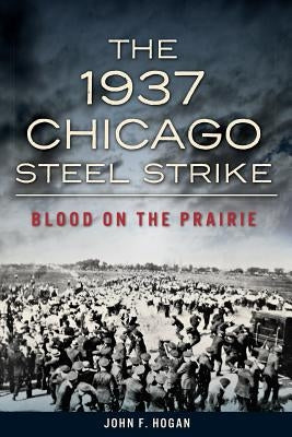 The 1937 Chicago Steel Strike: Blood on the Prairie by Hogan, John F.