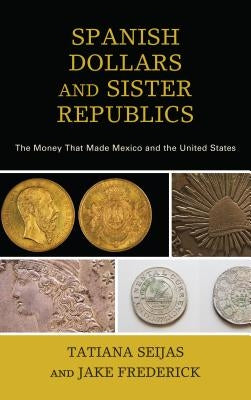 Spanish Dollars and Sister Republics: The Money That Made Mexico and the United States by Seijas, Tatiana