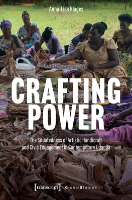 Crafting Power: The Situatedness of Artistic Handicraft and Civic Engagement in Contemporary Uganda by Klages, Anna-Lisa