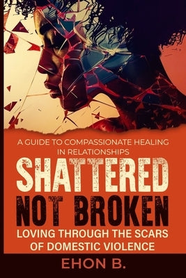 Shattered Not Broken: Loving Through the Scars of Domestic Violence & Trauma: Domestic violence treatment in Family, Domestic violence books by B, Ehon