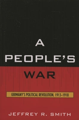 People's War: Germany's Political Revolution, 1913-1918 by Smith, Jeffrey R.