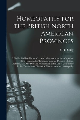 Homeopathy for the British North American Provinces [microform]: " Similia Similbus Curantur" ... With a Lecture Upon the Adaptation of the Homeopathi by Utley, M. H.