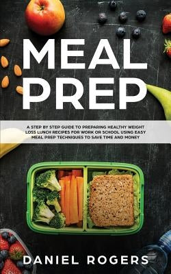 Meal Prep: A Step By Step Guide To Preparing Healthy Weight Loss Lunch Recipes For Work Or School Using Easy Meal Prep Techniques by Rogers, Daniel