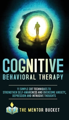 Cognitive Behavioral Therapy - 11 Simple CBT Techniques to Strengthen Self-Awareness and Overcome Anxiety, Depression and Intrusive Thoughts by Bucket, The Mentor