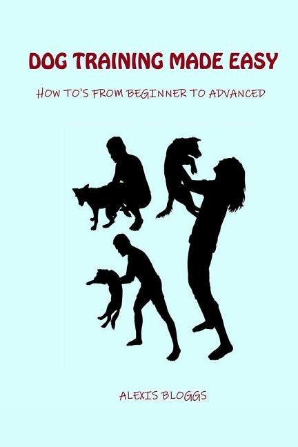 Dog Training Made Easy: How To's From Beginner To Advanced by Bloggs, Alexis