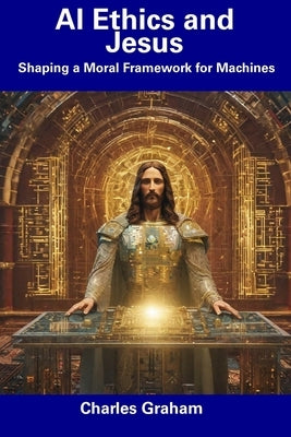 AI Ethics and Jesus: Shaping a Moral Framework for Machines by Graham, Charles