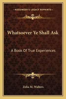 Whatsoever Ye Shall Ask: A Book of True Experiences by Walters, Zelia M.