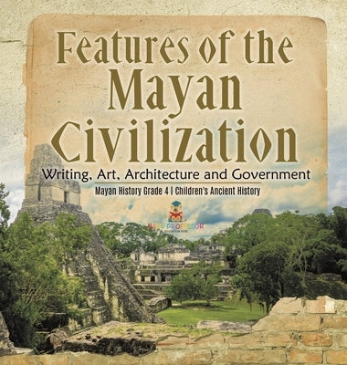 Features of the Mayan Civilization: Writing, Art, Architecture and Government Mayan History Grade 4 Children's Ancient History by Baby Professor