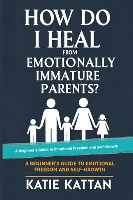 How Do I Heal from Emotionally Immature Parents? A Beginner's Guide to Emotional Freedom and Self-Growth by Kattan, Katie I.