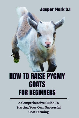 How to Raise Pygmy Goats for Beginners: A Comprehensive Guide To Starting Your Own Successful Goat Farming by Mark S. I., Jasper