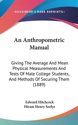An Anthropometric Manual: Giving The Average And Mean Physical Measurements And Tests Of Male College Students, And Methods Of Securing Them (1889) by Hitchcock, Edward
