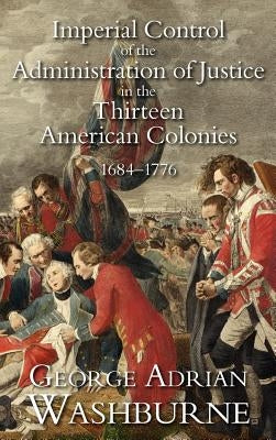 Imperial Control of the Administration of Justice in the Thirteen American Colonies, 1684-1776 by Washburne, George Adrian