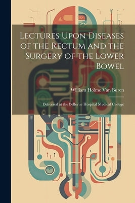 Lectures Upon Diseases of the Rectum and the Surgery of the Lower Bowel: Delivered at the Bellevue Hospital Medical College by Van Buren, William Holme