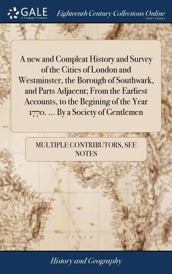 A new and Compleat History and Survey of the Cities of London and Westminster, the Borough of Southwark, and Parts Adjacent; From the Earliest Account by Multiple Contributors