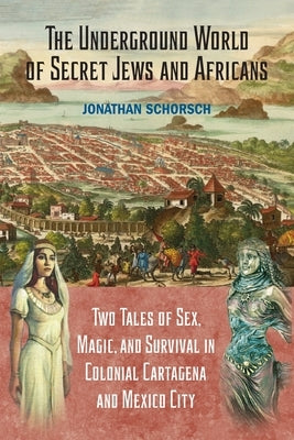 The Underground World of Secret Jews and Africans: Two Tales of Sex, Magic, and Survival in Colonial Cartagena and Mexico City by Schorsch, Jonathan